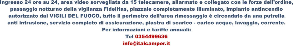 Ingresso 24 ore su 24, area video sorvegliata da 15 telecamere, allarmato e collegato con le forze dell’ordine, passaggio notturno della vigilanza Fidelitas, piazzale completamente illuminato, impianto antincendio  autorizzato dai VIGILI DEL FUOCO, tutto il perimetro dell’area rimessaggio è circondato da una putrella  anti intrusione, servizio completo di assicurazione, piastra di scarico - carico acque, lavaggio, corrente. Per informazioni e tariffe annuali: Tel 0354499636 info@italcamper.it