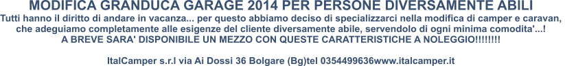 MODIFICA GRANDUCA GARAGE 2014 PER PERSONE DIVERSAMENTE ABILI Tutti hanno il diritto di andare in vacanza... per questo abbiamo deciso di specializzarci nella modifica di camper e caravan,  che adeguiamo completamente alle esigenze del cliente diversamente abile, servendolo di ogni minima comodita'...! A BREVE SARA' DISPONIBILE UN MEZZO CON QUESTE CARATTERISTICHE A NOLEGGIO!!!!!!!!  ItalCamper s.r.l via Ai Dossi 36 Bolgare (Bg)tel 0354499636www.italcamper.it