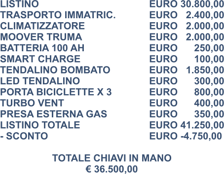 LISTINO						EURO 30.800,00 TRASPORTO IMMATRIC.		EURO   2.400,00 CLIMATIZZATORE				EURO   2.000,00 MOOVER TRUMA				EURO   2.000,00 BATTERIA 100 AH				EURO      250,00 SMART CHARGE				EURO      100,00 TENDALINO BOMBATO			EURO   1.850,00 LED TENDALINO				EURO      300,00 PORTA BICICLETTE X 3			EURO      800,00 TURBO VENT					EURO      400,00 PRESA ESTERNA GAS			EURO      350,00 LISTINO TOTALE				EURO 41.250,00 - SCONTO						EURO -4.750,00  TOTALE CHIAVI IN MANO € 36.500,00