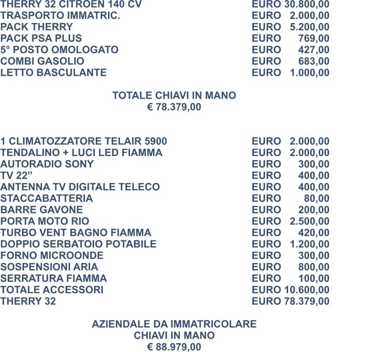 THERRY 32 CITROEN 140 CV						EURO 30.800,00 TRASPORTO IMMATRIC.							EURO   2.000,00 PACK THERRY										EURO   5.200,00 PACK PSA PLUS									EURO      769,00 5° POSTO OMOLOGATO							EURO      427,00 COMBI GASOLIO									EURO      683,00 LETTO BASCULANTE								EURO   1.000,00  TOTALE CHIAVI IN MANO € 78.379,00   1 CLIMATOZZATORE TELAIR 5900					EURO   2.000,00 TENDALINO + LUCI LED FIAMMA 					EURO   2.000,00 AUTORADIO SONY									EURO      300,00 TV 22” 												EURO      400,00  ANTENNA TV DIGITALE TELECO	 				EURO      400,00 STACCABATTERIA 									EURO        80,00		 BARRE GAVONE 									EURO      200,00	 PORTA MOTO RIO 									EURO   2.500,00	 TURBO VENT BAGNO FIAMMA 						EURO      420,00 DOPPIO SERBATOIO POTABILE 					EURO   1.200,00 FORNO MICROONDE 								EURO      300,00 SOSPENSIONI ARIA 								EURO      800,00 SERRATURA FIAMMA 								EURO      100,00 TOTALE ACCESSORI 								EURO 10.600,00 THERRY 32 										EURO 78.379,00  AZIENDALE DA IMMATRICOLARE CHIAVI IN MANO € 88.979,00