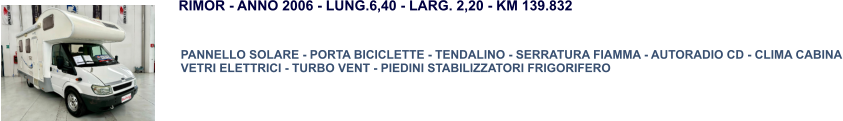 PANNELLO SOLARE - PORTA BICICLETTE - TENDALINO - SERRATURA FIAMMA - AUTORADIO CD - CLIMA CABINA VETRI ELETTRICI - TURBO VENT - PIEDINI STABILIZZATORI FRIGORIFERO RIMOR - ANNO 2006 - LUNG.6,40 - LARG. 2,20 - KM 139.832