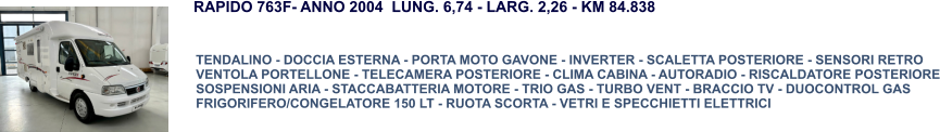 TENDALINO - DOCCIA ESTERNA - PORTA MOTO GAVONE - INVERTER - SCALETTA POSTERIORE - SENSORI RETRO VENTOLA PORTELLONE - TELECAMERA POSTERIORE - CLIMA CABINA - AUTORADIO - RISCALDATORE POSTERIORE SOSPENSIONI ARIA - STACCABATTERIA MOTORE - TRIO GAS - TURBO VENT - BRACCIO TV - DUOCONTROL GAS FRIGORIFERO/CONGELATORE 150 LT - RUOTA SCORTA - VETRI E SPECCHIETTI ELETTRICI RAPIDO 763F- ANNO 2004  LUNG. 6,74 - LARG. 2,26 - KM 84.838