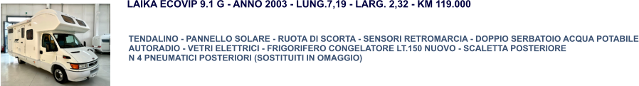 TENDALINO - PANNELLO SOLARE - RUOTA DI SCORTA - SENSORI RETROMARCIA - DOPPIO SERBATOIO ACQUA POTABILE AUTORADIO - VETRI ELETTRICI - FRIGORIFERO CONGELATORE LT.150 NUOVO - SCALETTA POSTERIORE N 4 PNEUMATICI POSTERIORI (SOSTITUITI IN OMAGGIO) LAIKA ECOVIP 9.1 G - ANNO 2003 - LUNG.7,19 - LARG. 2,32 - KM 119.000