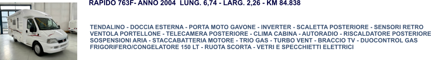 TENDALINO - DOCCIA ESTERNA - PORTA MOTO GAVONE - INVERTER - SCALETTA POSTERIORE - SENSORI RETRO VENTOLA PORTELLONE - TELECAMERA POSTERIORE - CLIMA CABINA - AUTORADIO - RISCALDATORE POSTERIORE SOSPENSIONI ARIA - STACCABATTERIA MOTORE - TRIO GAS - TURBO VENT - BRACCIO TV - DUOCONTROL GAS FRIGORIFERO/CONGELATORE 150 LT - RUOTA SCORTA - VETRI E SPECCHIETTI ELETTRICI RAPIDO 763F- ANNO 2004  LUNG. 6,74 - LARG. 2,26 - KM 84.838