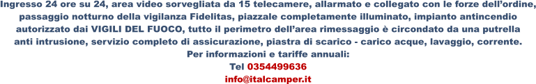 Ingresso 24 ore su 24, area video sorvegliata da 15 telecamere, allarmato e collegato con le forze dell’ordine, passaggio notturno della vigilanza Fidelitas, piazzale completamente illuminato, impianto antincendio  autorizzato dai VIGILI DEL FUOCO, tutto il perimetro dell’area rimessaggio è circondato da una putrella  anti intrusione, servizio completo di assicurazione, piastra di scarico - carico acque, lavaggio, corrente. Per informazioni e tariffe annuali: Tel 0354499636 info@italcamper.it