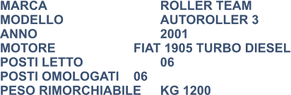 MARCA                            	ROLLER TEAM MODELLO                       	AUTOROLLER 3 ANNO                              	2001 MOTORE			FIAT 1905 TURBO DIESEL POSTI LETTO                 	06 POSTI OMOLOGATI	06 PESO RIMORCHIABILE	KG 1200