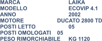 MARCA                            	LAIKA MODELLO                       	ECOVIP 4.1 ANNO                              	2002 MOTORE			DUCATO 2800 TD POSTI LETTO                 	05 POSTI OMOLOGATI	05 PESO RIMORCHIABILE	KG 1120