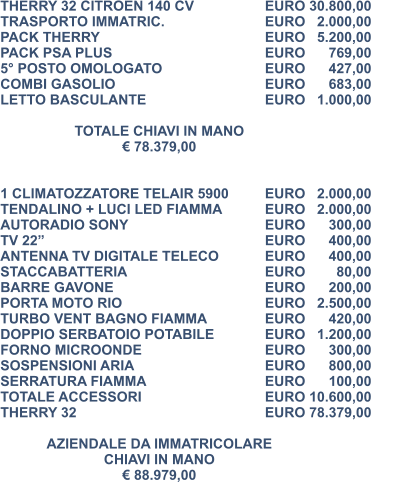 THERRY 32 CITROEN 140 CV		EURO 30.800,00 TRASPORTO IMMATRIC.			EURO   2.000,00 PACK THERRY					EURO   5.200,00 PACK PSA PLUS					EURO      769,00 5° POSTO OMOLOGATO			EURO      427,00 COMBI GASOLIO				EURO      683,00 LETTO BASCULANTE				EURO   1.000,00  TOTALE CHIAVI IN MANO € 78.379,00   1 CLIMATOZZATORE TELAIR 5900	EURO   2.000,00 TENDALINO + LUCI LED FIAMMA 		EURO   2.000,00 AUTORADIO SONY				EURO      300,00 TV 22” 						EURO      400,00  ANTENNA TV DIGITALE TELECO	 	EURO      400,00 STACCABATTERIA 				EURO        80,00		 BARRE GAVONE 				EURO      200,00	 PORTA MOTO RIO 				EURO   2.500,00	 TURBO VENT BAGNO FIAMMA 		EURO      420,00 DOPPIO SERBATOIO POTABILE 		EURO   1.200,00 FORNO MICROONDE 				EURO      300,00 SOSPENSIONI ARIA 				EURO      800,00 SERRATURA FIAMMA 				EURO      100,00 TOTALE ACCESSORI 				EURO 10.600,00 THERRY 32 					EURO 78.379,00  AZIENDALE DA IMMATRICOLARE CHIAVI IN MANO € 88.979,00