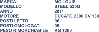 MARCA                            	MC LOUIS MODELLO                       	STEEL 535G ANNO                              	2011 MOTORE				DUCATO 2300 CV 130 POSTI LETTO                 	06 POSTI OMOLOGATI		06 PESO RIMORCHIABILE	KG 1200
