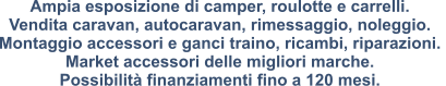 Ampia esposizione di camper, roulotte e carrelli. Vendita caravan, autocaravan, rimessaggio, noleggio.  Montaggio accessori e ganci traino, ricambi, riparazioni.  Market accessori delle migliori marche.  Possibilità finanziamenti fino a 120 mesi.