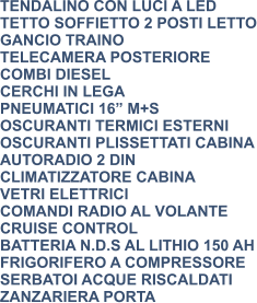 TENDALINO CON LUCI A LED TETTO SOFFIETTO 2 POSTI LETTO GANCIO TRAINO TELECAMERA POSTERIORE COMBI DIESEL CERCHI IN LEGA PNEUMATICI 16” M+S OSCURANTI TERMICI ESTERNI OSCURANTI PLISSETTATI CABINA AUTORADIO 2 DIN CLIMATIZZATORE CABINA VETRI ELETTRICI COMANDI RADIO AL VOLANTE CRUISE CONTROL BATTERIA N.D.S AL LITHIO 150 AH FRIGORIFERO A COMPRESSORE SERBATOI ACQUE RISCALDATI ZANZARIERA PORTA