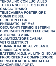 TENDALINO CON LUCI A LED TETTO A SOFFIETTO 2 POSTI GANCIO TRAINO TELECAMERA POSTERIORE COMBI DIESEL CERCHI IN LEGA PNEUMATICI 16” M+S OSCURANTI TERMICI ESTERNI OSCURANTI PLISSETTATI CABINA AUTORADIO 2 DIN CLIMATIZZATORE CABINA VETRI ELETTRICI COMANDI RADIO AL VOLANTE CRUISE CONTROL BATTERIA N.D.S. AL LITHIO 150 AH FRIGORIFERO A COMPRESSORE SERBATOI ACQUA RISCALDATI ZANZARIERA PORTA