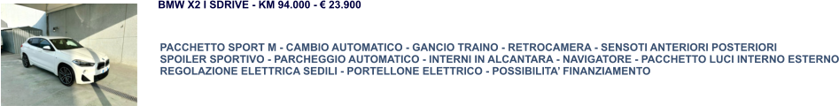 PACCHETTO SPORT M - CAMBIO AUTOMATICO - GANCIO TRAINO - RETROCAMERA - SENSOTI ANTERIORI POSTERIORI SPOILER SPORTIVO - PARCHEGGIO AUTOMATICO - INTERNI IN ALCANTARA - NAVIGATORE - PACCHETTO LUCI INTERNO ESTERNO REGOLAZIONE ELETTRICA SEDILI - PORTELLONE ELETTRICO - POSSIBILITA’ FINANZIAMENTO BMW X2 I SDRIVE - KM 94.000 - € 23.900