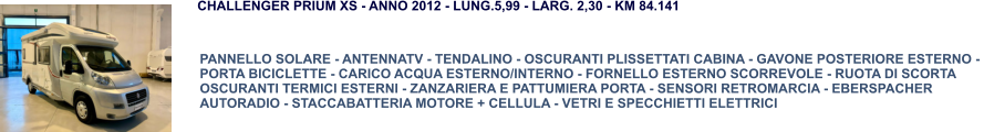 PANNELLO SOLARE - ANTENNATV - TENDALINO - OSCURANTI PLISSETTATI CABINA - GAVONE POSTERIORE ESTERNO -  PORTA BICICLETTE - CARICO ACQUA ESTERNO/INTERNO - FORNELLO ESTERNO SCORREVOLE - RUOTA DI SCORTA OSCURANTI TERMICI ESTERNI - ZANZARIERA E PATTUMIERA PORTA - SENSORI RETROMARCIA - EBERSPACHER AUTORADIO - STACCABATTERIA MOTORE + CELLULA - VETRI E SPECCHIETTI ELETTRICI CHALLENGER PRIUM XS - ANNO 2012 - LUNG.5,99 - LARG. 2,30 - KM 84.141
