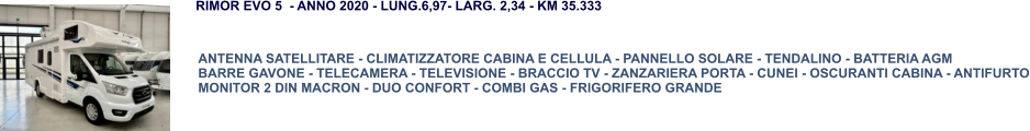 ANTENNA SATELLITARE - CLIMATIZZATORE CABINA E CELLULA - PANNELLO SOLARE - TENDALINO - BATTERIA AGM BARRE GAVONE - TELECAMERA - TELEVISIONE - BRACCIO TV - ZANZARIERA PORTA - CUNEI - OSCURANTI CABINA - ANTIFURTO MONITOR 2 DIN MACRON - DUO CONFORT - COMBI GAS - FRIGORIFERO GRANDE RIMOR EVO 5  - ANNO 2020 - LUNG.6,97- LARG. 2,34 - KM 35.333