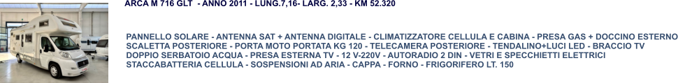 PANNELLO SOLARE - ANTENNA SAT + ANTENNA DIGITALE - CLIMATIZZATORE CELLULA E CABINA - PRESA GAS + DOCCINO ESTERNO SCALETTA POSTERIORE - PORTA MOTO PORTATA KG 120 - TELECAMERA POSTERIORE - TENDALINO+LUCI LED - BRACCIO TV DOPPIO SERBATOIO ACQUA - PRESA ESTERNA TV - 12 V-220V - AUTORADIO 2 DIN - VETRI E SPECCHIETTI ELETTRICI STACCABATTERIA CELLULA - SOSPENSIONI AD ARIA - CAPPA - FORNO - FRIGORIFERO LT. 150 ARCA M 716 GLT  - ANNO 2011 - LUNG.7,16- LARG. 2,33 - KM 52.320
