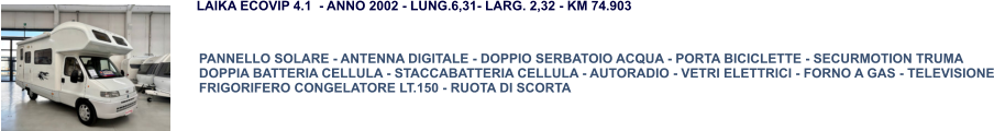 PANNELLO SOLARE - ANTENNA DIGITALE - DOPPIO SERBATOIO ACQUA - PORTA BICICLETTE - SECURMOTION TRUMA DOPPIA BATTERIA CELLULA - STACCABATTERIA CELLULA - AUTORADIO - VETRI ELETTRICI - FORNO A GAS - TELEVISIONE FRIGORIFERO CONGELATORE LT.150 - RUOTA DI SCORTA LAIKA ECOVIP 4.1  - ANNO 2002 - LUNG.6,31- LARG. 2,32 - KM 74.903