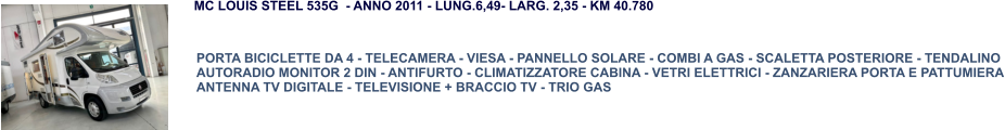 PORTA BICICLETTE DA 4 - TELECAMERA - VIESA - PANNELLO SOLARE - COMBI A GAS - SCALETTA POSTERIORE - TENDALINO AUTORADIO MONITOR 2 DIN - ANTIFURTO - CLIMATIZZATORE CABINA - VETRI ELETTRICI - ZANZARIERA PORTA E PATTUMIERA ANTENNA TV DIGITALE - TELEVISIONE + BRACCIO TV - TRIO GAS MC LOUIS STEEL 535G  - ANNO 2011 - LUNG.6,49- LARG. 2,35 - KM 40.780