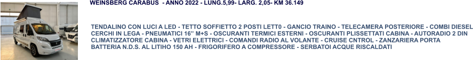 TENDALINO CON LUCI A LED - TETTO SOFFIETTO 2 POSTI LETT0 - GANCIO TRAINO - TELECAMERA POSTERIORE - COMBI DIESEL CERCHI IN LEGA - PNEUMATICI 16” M+S - OSCURANTI TERMICI ESTERNI - OSCURANTI PLISSETTATI CABINA - AUTORADIO 2 DIN CLIMATIZZATORE CABINA - VETRI ELETTRICI - COMANDI RADIO AL VOLANTE - CRUISE CNTROL - ZANZARIERA PORTA BATTERIA N.D.S. AL LITIHO 150 AH - FRIGORIFERO A COMPRESSORE - SERBATOI ACQUE RISCALDATI WEINSBERG CARABUS  - ANNO 2022 - LUNG.5,99- LARG. 2,05- KM 36.149